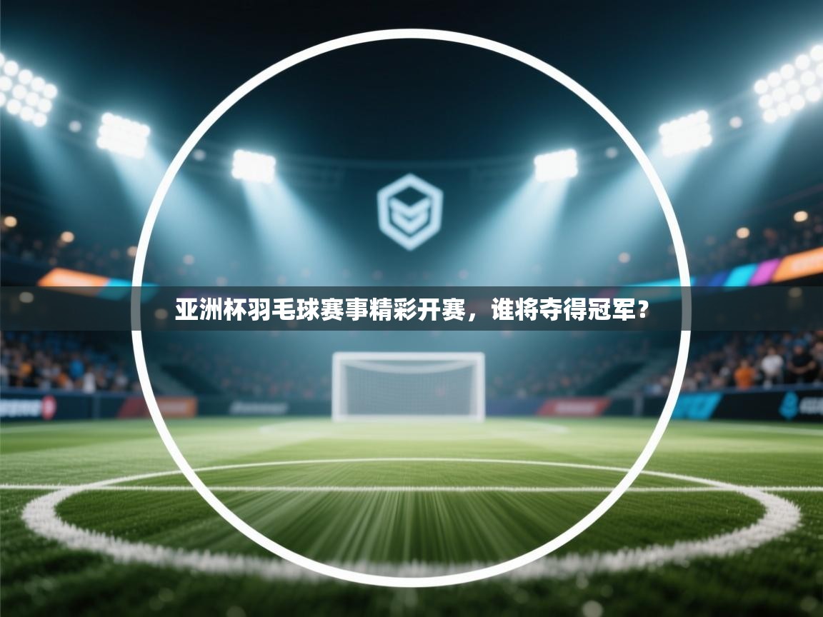 亚洲杯羽毛球赛事精彩开赛，谁将夺得冠军？